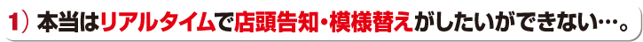 本当はリアルタイムで店頭告知・模様替えがしたができない…。